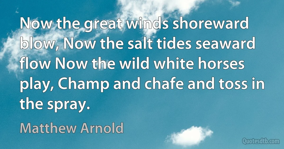 Now the great winds shoreward blow, Now the salt tides seaward flow Now the wild white horses play, Champ and chafe and toss in the spray. (Matthew Arnold)