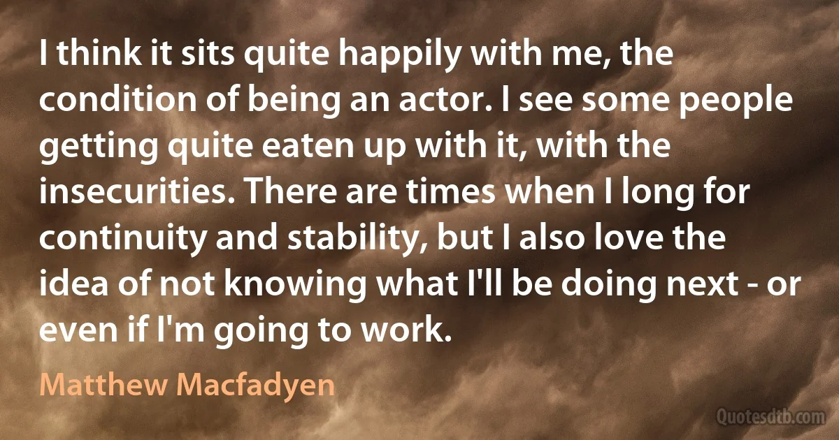 I think it sits quite happily with me, the condition of being an actor. I see some people getting quite eaten up with it, with the insecurities. There are times when I long for continuity and stability, but I also love the idea of not knowing what I'll be doing next - or even if I'm going to work. (Matthew Macfadyen)