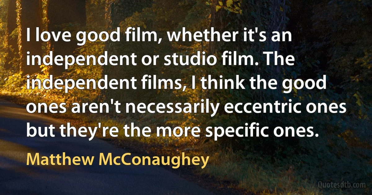 I love good film, whether it's an independent or studio film. The independent films, I think the good ones aren't necessarily eccentric ones but they're the more specific ones. (Matthew McConaughey)