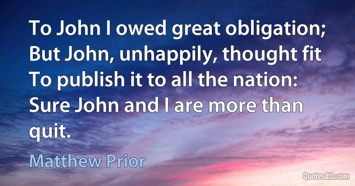 To John I owed great obligation;
But John, unhappily, thought fit
To publish it to all the nation:
Sure John and I are more than quit. (Matthew Prior)