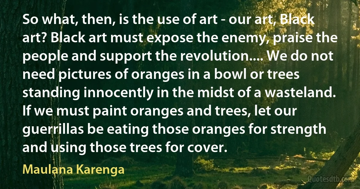 So what, then, is the use of art - our art, Black art? Black art must expose the enemy, praise the people and support the revolution.... We do not need pictures of oranges in a bowl or trees standing innocently in the midst of a wasteland. If we must paint oranges and trees, let our guerrillas be eating those oranges for strength and using those trees for cover. (Maulana Karenga)