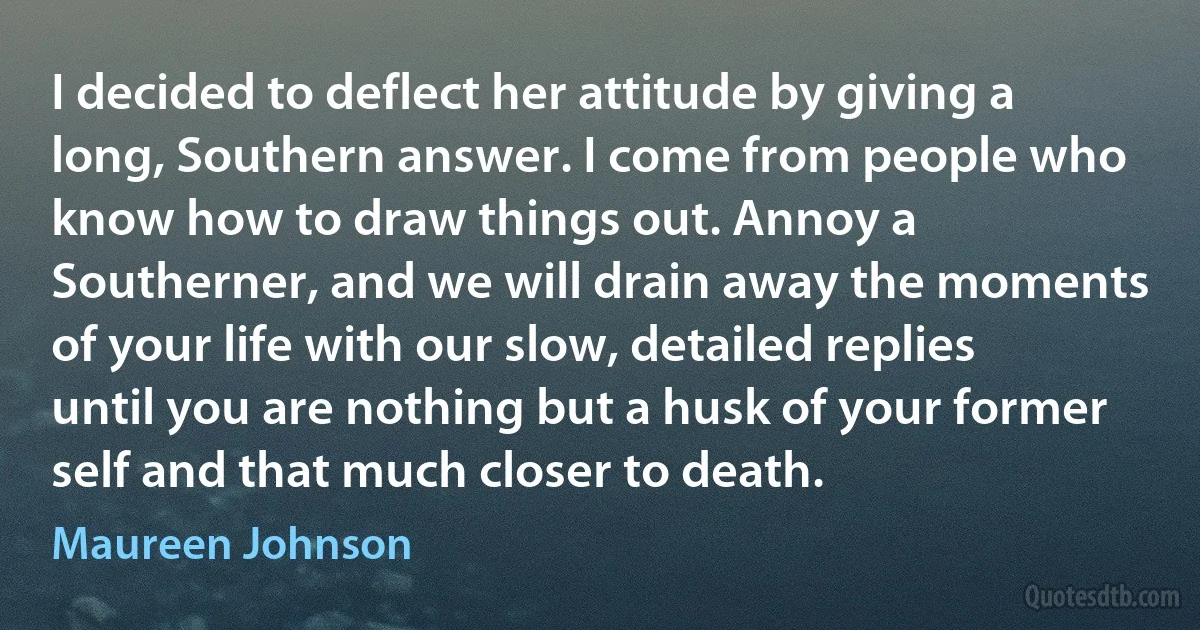 I decided to deflect her attitude by giving a long, Southern answer. I come from people who know how to draw things out. Annoy a Southerner, and we will drain away the moments of your life with our slow, detailed replies until you are nothing but a husk of your former self and that much closer to death. (Maureen Johnson)