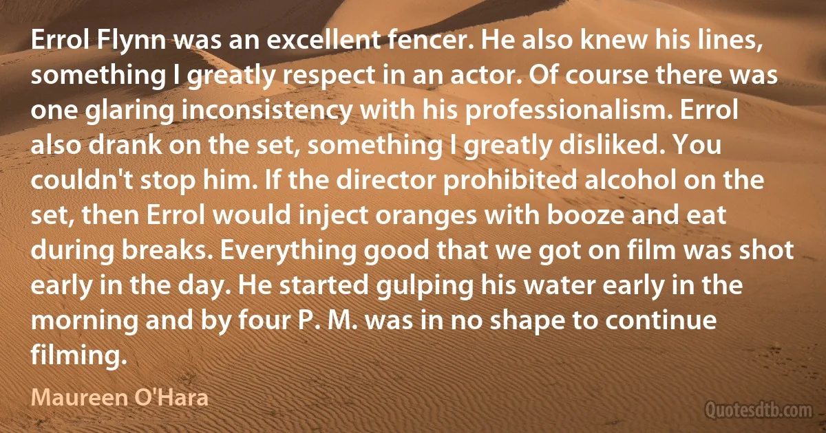 Errol Flynn was an excellent fencer. He also knew his lines, something I greatly respect in an actor. Of course there was one glaring inconsistency with his professionalism. Errol also drank on the set, something I greatly disliked. You couldn't stop him. If the director prohibited alcohol on the set, then Errol would inject oranges with booze and eat during breaks. Everything good that we got on film was shot early in the day. He started gulping his water early in the morning and by four P. M. was in no shape to continue filming. (Maureen O'Hara)