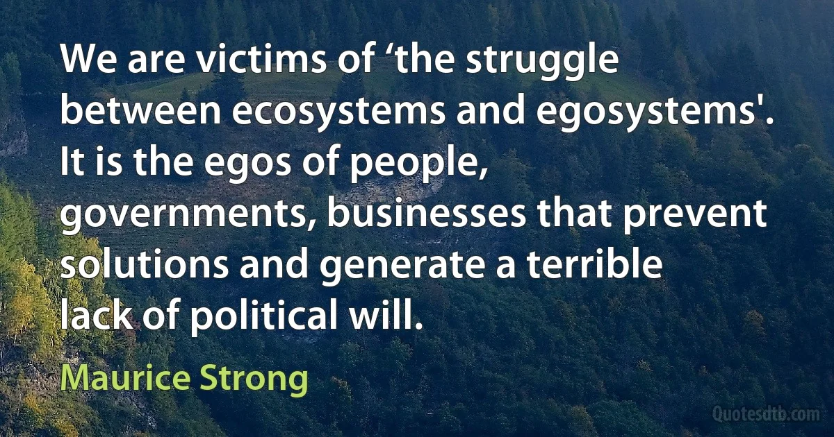 We are victims of ‘the struggle between ecosystems and egosystems'. It is the egos of people, governments, businesses that prevent solutions and generate a terrible lack of political will. (Maurice Strong)