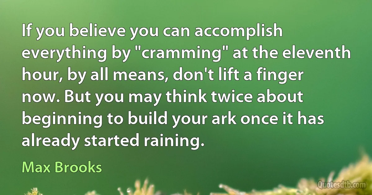 If you believe you can accomplish everything by "cramming" at the eleventh hour, by all means, don't lift a finger now. But you may think twice about beginning to build your ark once it has already started raining. (Max Brooks)