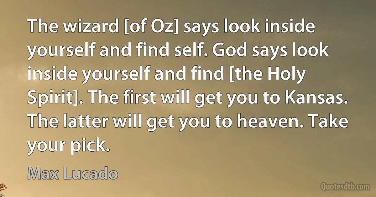 The wizard [of Oz] says look inside yourself and find self. God says look inside yourself and find [the Holy Spirit]. The first will get you to Kansas. The latter will get you to heaven. Take your pick. (Max Lucado)