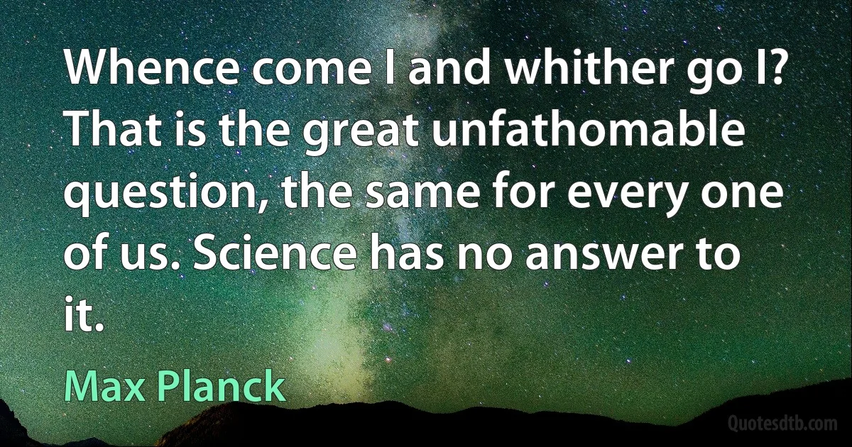 Whence come I and whither go I? That is the great unfathomable question, the same for every one of us. Science has no answer to it. (Max Planck)