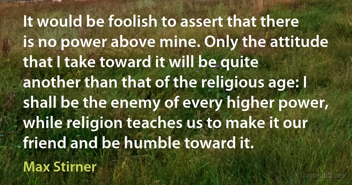 It would be foolish to assert that there is no power above mine. Only the attitude that I take toward it will be quite another than that of the religious age: I shall be the enemy of every higher power, while religion teaches us to make it our friend and be humble toward it. (Max Stirner)