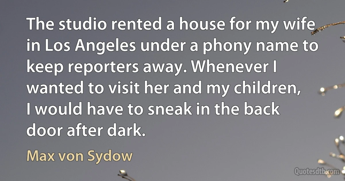 The studio rented a house for my wife in Los Angeles under a phony name to keep reporters away. Whenever I wanted to visit her and my children, I would have to sneak in the back door after dark. (Max von Sydow)