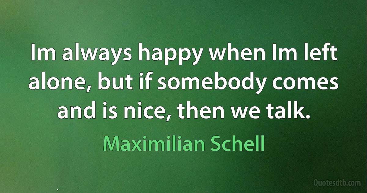 Im always happy when Im left alone, but if somebody comes and is nice, then we talk. (Maximilian Schell)