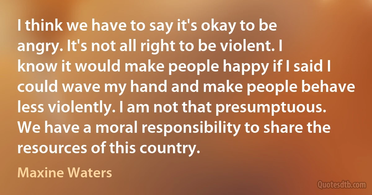 I think we have to say it's okay to be angry. It's not all right to be violent. I know it would make people happy if I said I could wave my hand and make people behave less violently. I am not that presumptuous. We have a moral responsibility to share the resources of this country. (Maxine Waters)