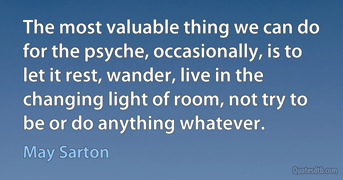 The most valuable thing we can do for the psyche, occasionally, is to let it rest, wander, live in the changing light of room, not try to be or do anything whatever. (May Sarton)