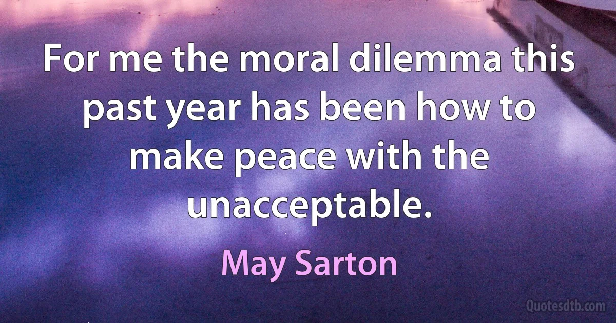 For me the moral dilemma this past year has been how to make peace with the unacceptable. (May Sarton)