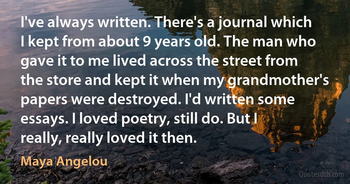 I've always written. There's a journal which I kept from about 9 years old. The man who gave it to me lived across the street from the store and kept it when my grandmother's papers were destroyed. I'd written some essays. I loved poetry, still do. But I really, really loved it then. (Maya Angelou)