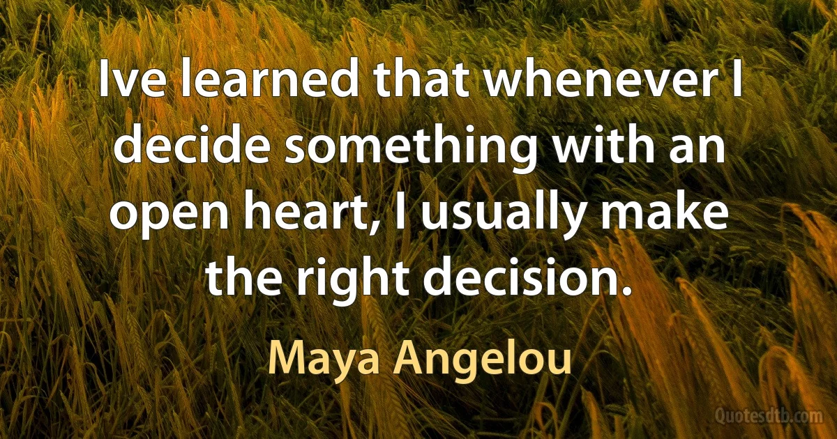 Ive learned that whenever I decide something with an open heart, I usually make the right decision. (Maya Angelou)