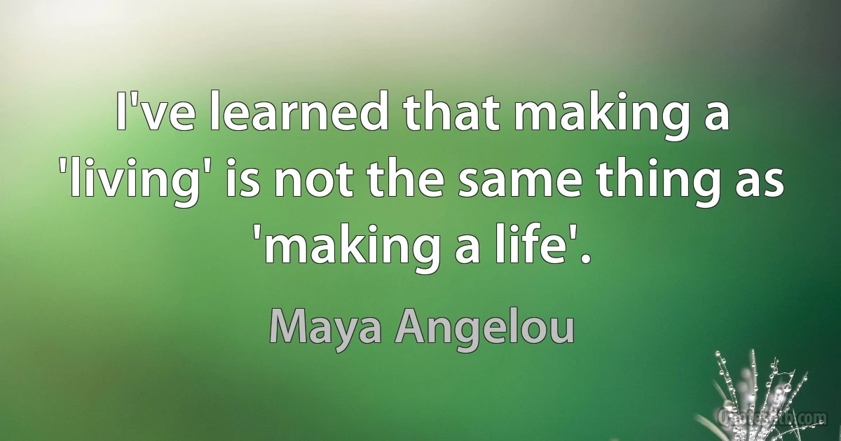 I've learned that making a 'living' is not the same thing as 'making a life'. (Maya Angelou)