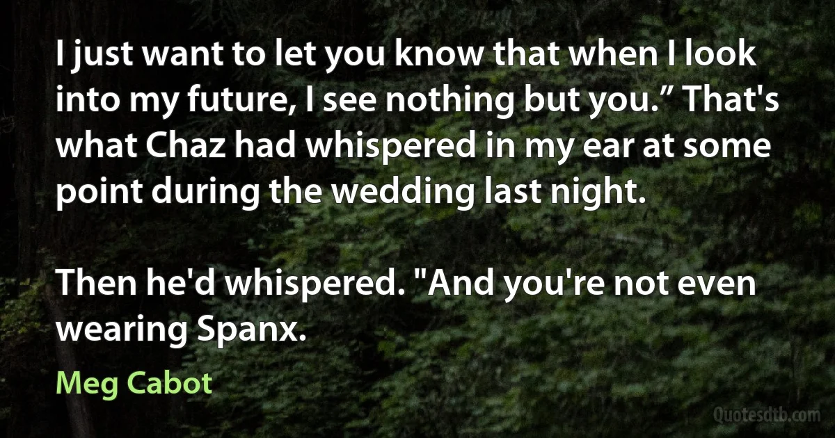 I just want to let you know that when I look into my future, I see nothing but you.” That's what Chaz had whispered in my ear at some point during the wedding last night.

Then he'd whispered. "And you're not even wearing Spanx. (Meg Cabot)