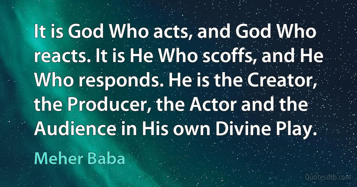 It is God Who acts, and God Who reacts. It is He Who scoffs, and He Who responds. He is the Creator, the Producer, the Actor and the Audience in His own Divine Play. (Meher Baba)