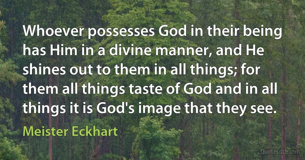 Whoever possesses God in their being has Him in a divine manner, and He shines out to them in all things; for them all things taste of God and in all things it is God's image that they see. (Meister Eckhart)