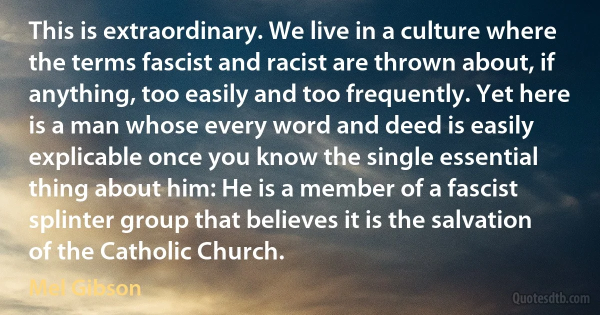 This is extraordinary. We live in a culture where the terms fascist and racist are thrown about, if anything, too easily and too frequently. Yet here is a man whose every word and deed is easily explicable once you know the single essential thing about him: He is a member of a fascist splinter group that believes it is the salvation of the Catholic Church. (Mel Gibson)