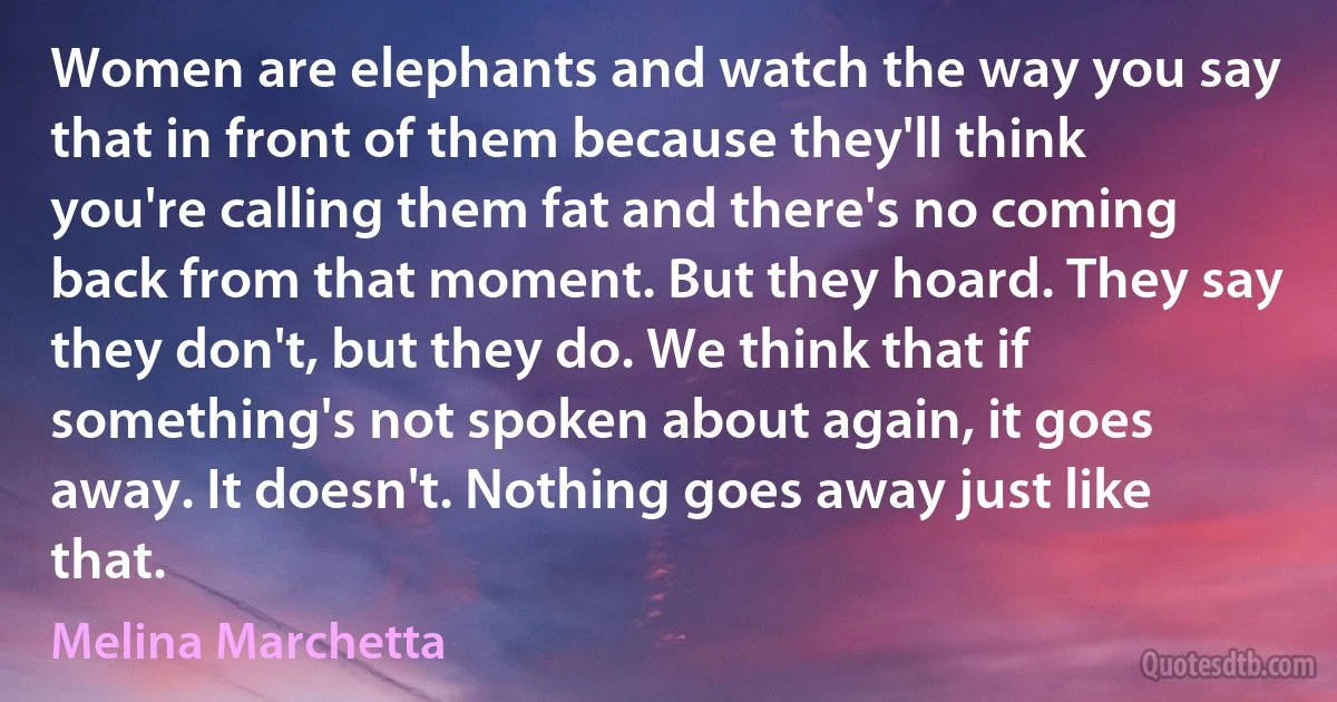 Women are elephants and watch the way you say that in front of them because they'll think you're calling them fat and there's no coming back from that moment. But they hoard. They say they don't, but they do. We think that if something's not spoken about again, it goes away. It doesn't. Nothing goes away just like that. (Melina Marchetta)