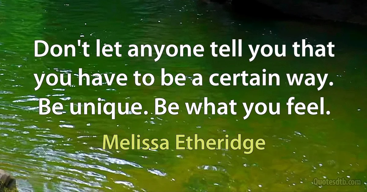 Don't let anyone tell you that you have to be a certain way. Be unique. Be what you feel. (Melissa Etheridge)