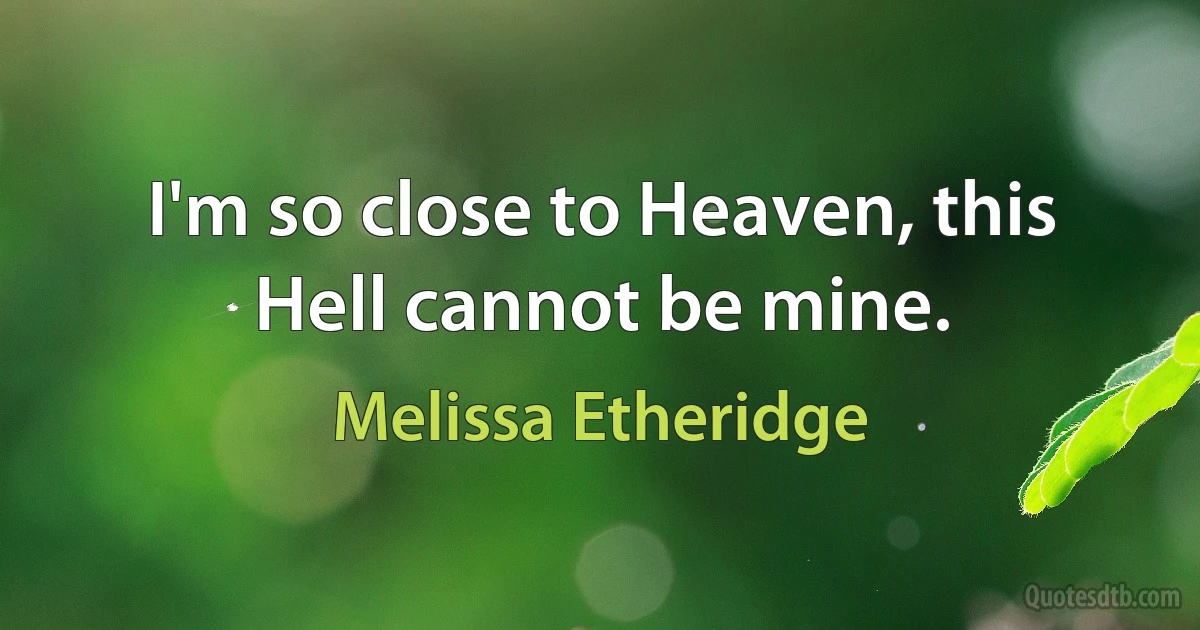 I'm so close to Heaven, this Hell cannot be mine. (Melissa Etheridge)