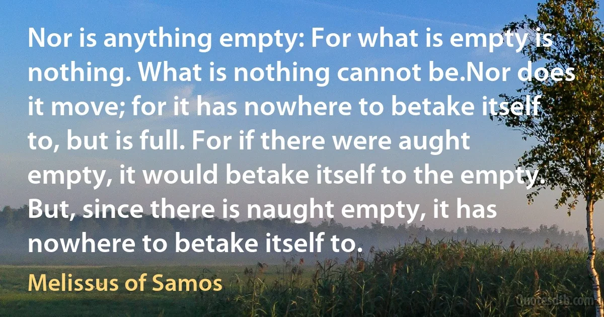 Nor is anything empty: For what is empty is nothing. What is nothing cannot be.Nor does it move; for it has nowhere to betake itself to, but is full. For if there were aught empty, it would betake itself to the empty. But, since there is naught empty, it has nowhere to betake itself to. (Melissus of Samos)