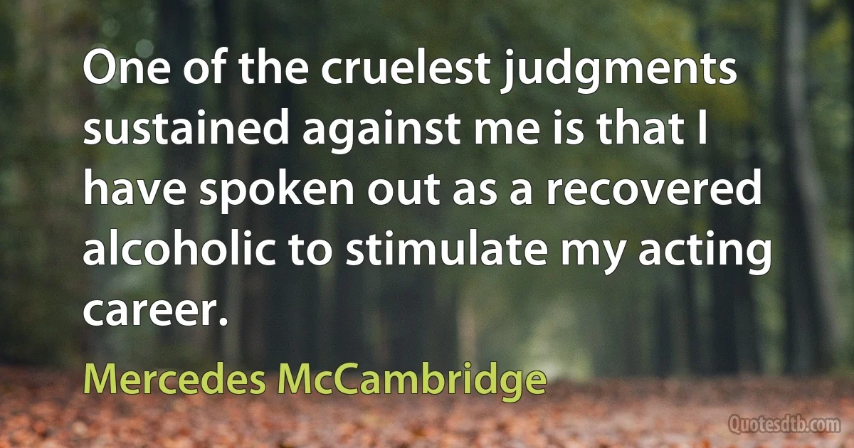 One of the cruelest judgments sustained against me is that I have spoken out as a recovered alcoholic to stimulate my acting career. (Mercedes McCambridge)