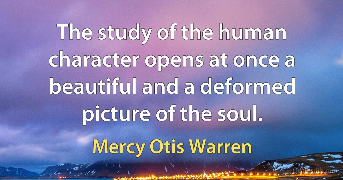 The study of the human character opens at once a beautiful and a deformed picture of the soul. (Mercy Otis Warren)