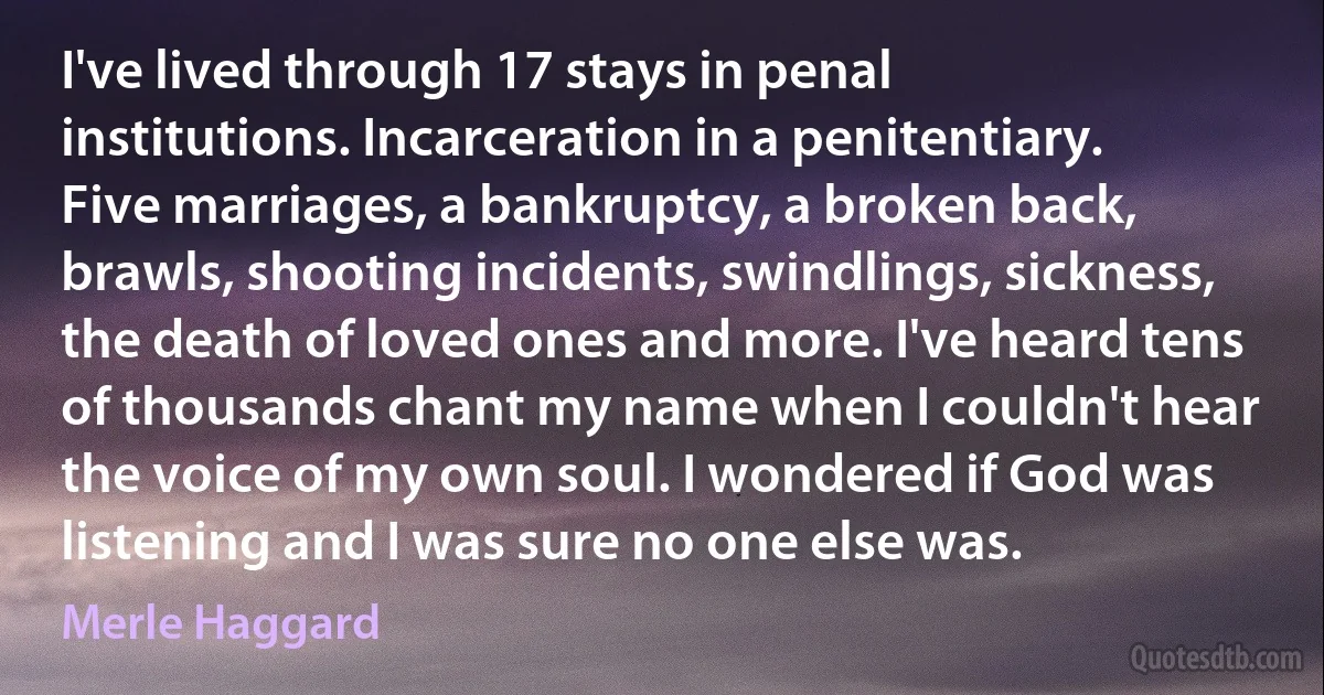 I've lived through 17 stays in penal institutions. Incarceration in a penitentiary. Five marriages, a bankruptcy, a broken back, brawls, shooting incidents, swindlings, sickness, the death of loved ones and more. I've heard tens of thousands chant my name when I couldn't hear the voice of my own soul. I wondered if God was listening and I was sure no one else was. (Merle Haggard)