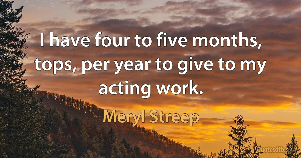 I have four to five months, tops, per year to give to my acting work. (Meryl Streep)