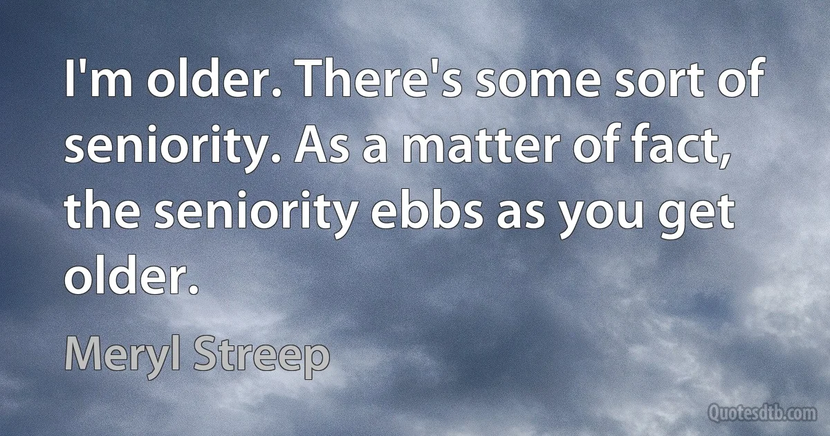 I'm older. There's some sort of seniority. As a matter of fact, the seniority ebbs as you get older. (Meryl Streep)