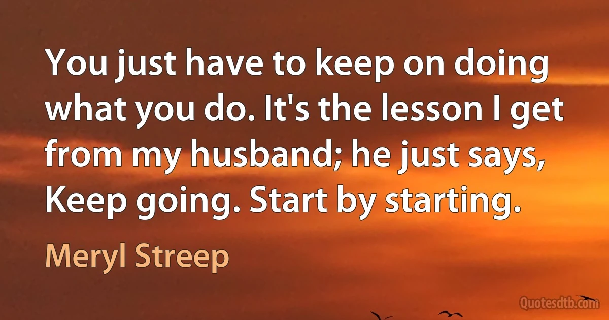 You just have to keep on doing what you do. It's the lesson I get from my husband; he just says, Keep going. Start by starting. (Meryl Streep)