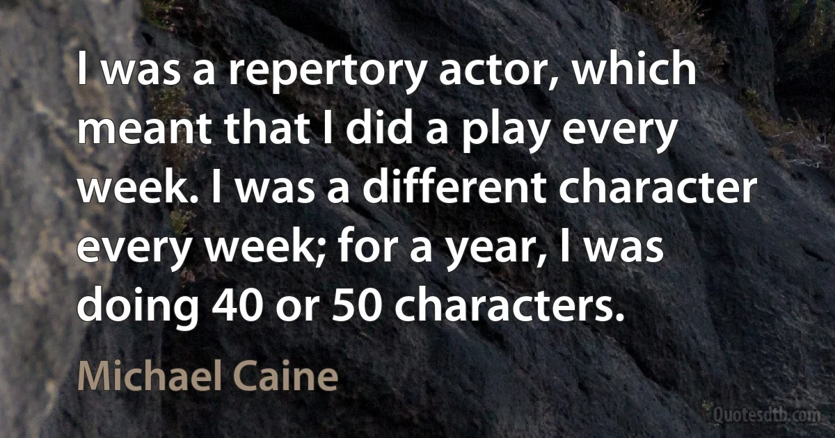 I was a repertory actor, which meant that I did a play every week. I was a different character every week; for a year, I was doing 40 or 50 characters. (Michael Caine)