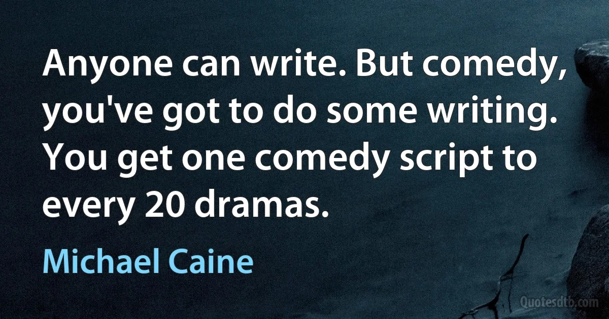 Anyone can write. But comedy, you've got to do some writing. You get one comedy script to every 20 dramas. (Michael Caine)