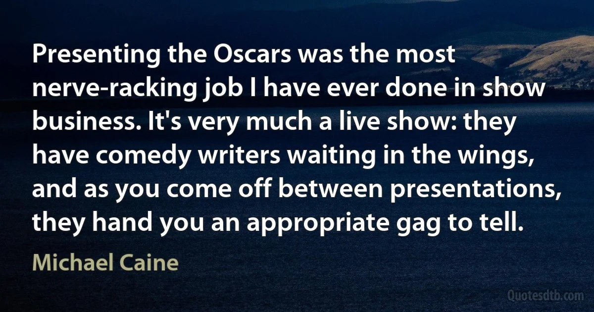 Presenting the Oscars was the most nerve-racking job I have ever done in show business. It's very much a live show: they have comedy writers waiting in the wings, and as you come off between presentations, they hand you an appropriate gag to tell. (Michael Caine)