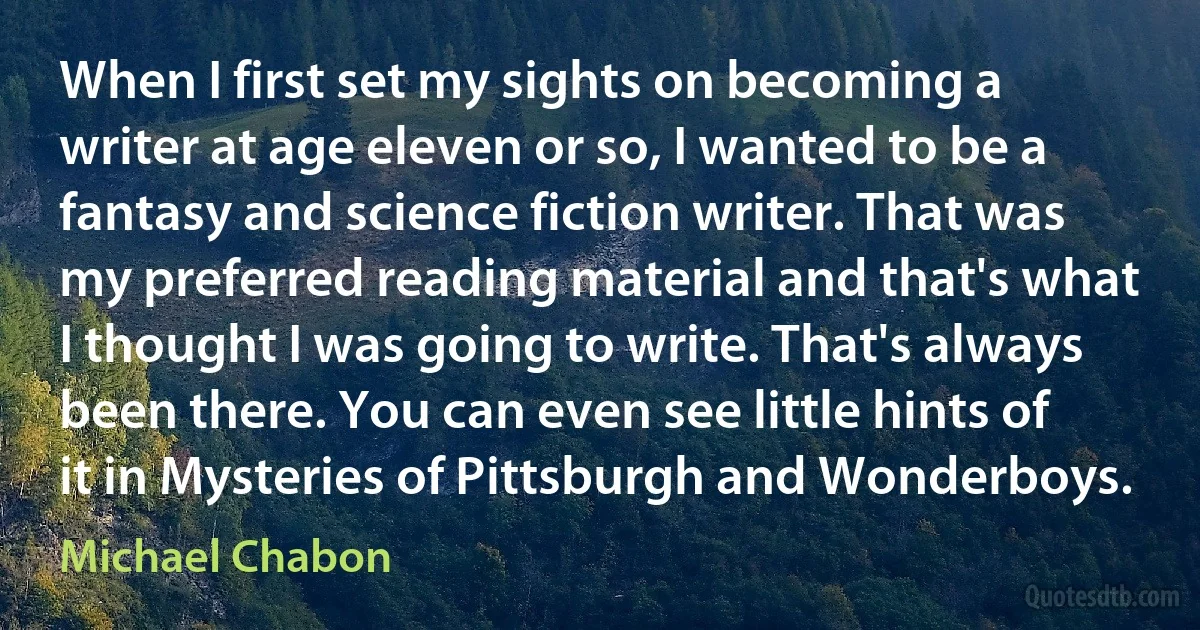 When I first set my sights on becoming a writer at age eleven or so, I wanted to be a fantasy and science fiction writer. That was my preferred reading material and that's what I thought I was going to write. That's always been there. You can even see little hints of it in Mysteries of Pittsburgh and Wonderboys. (Michael Chabon)