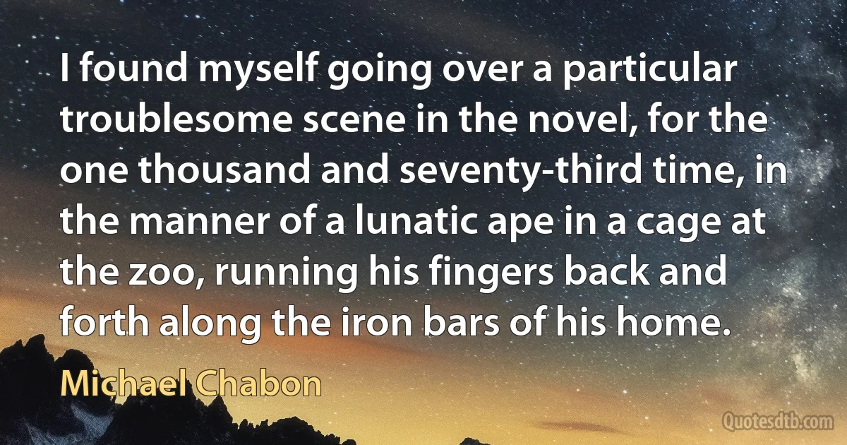 I found myself going over a particular troublesome scene in the novel, for the one thousand and seventy-third time, in the manner of a lunatic ape in a cage at the zoo, running his fingers back and forth along the iron bars of his home. (Michael Chabon)