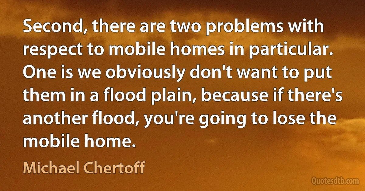 Second, there are two problems with respect to mobile homes in particular. One is we obviously don't want to put them in a flood plain, because if there's another flood, you're going to lose the mobile home. (Michael Chertoff)