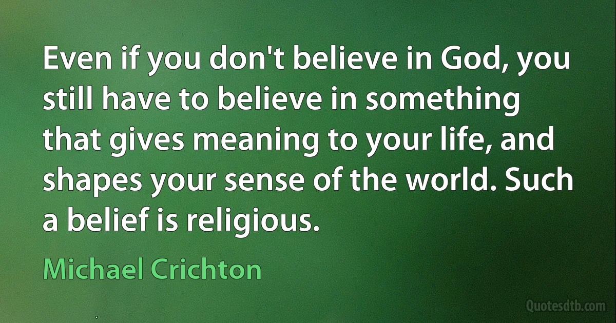 Even if you don't believe in God, you still have to believe in something that gives meaning to your life, and shapes your sense of the world. Such a belief is religious. (Michael Crichton)