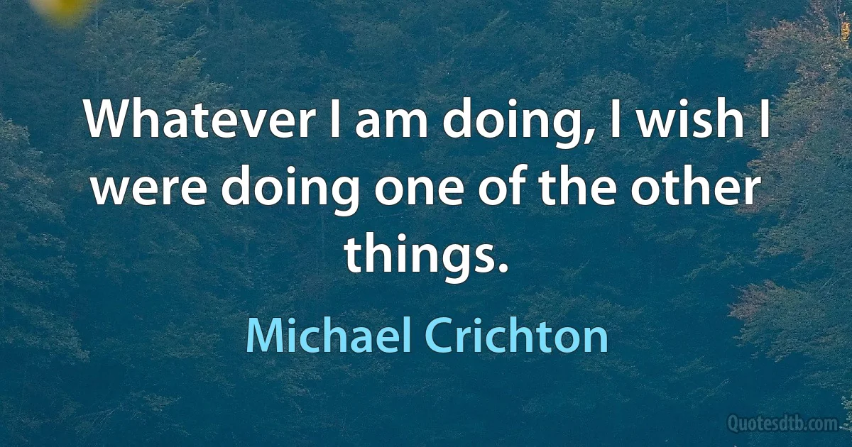 Whatever I am doing, I wish I were doing one of the other things. (Michael Crichton)