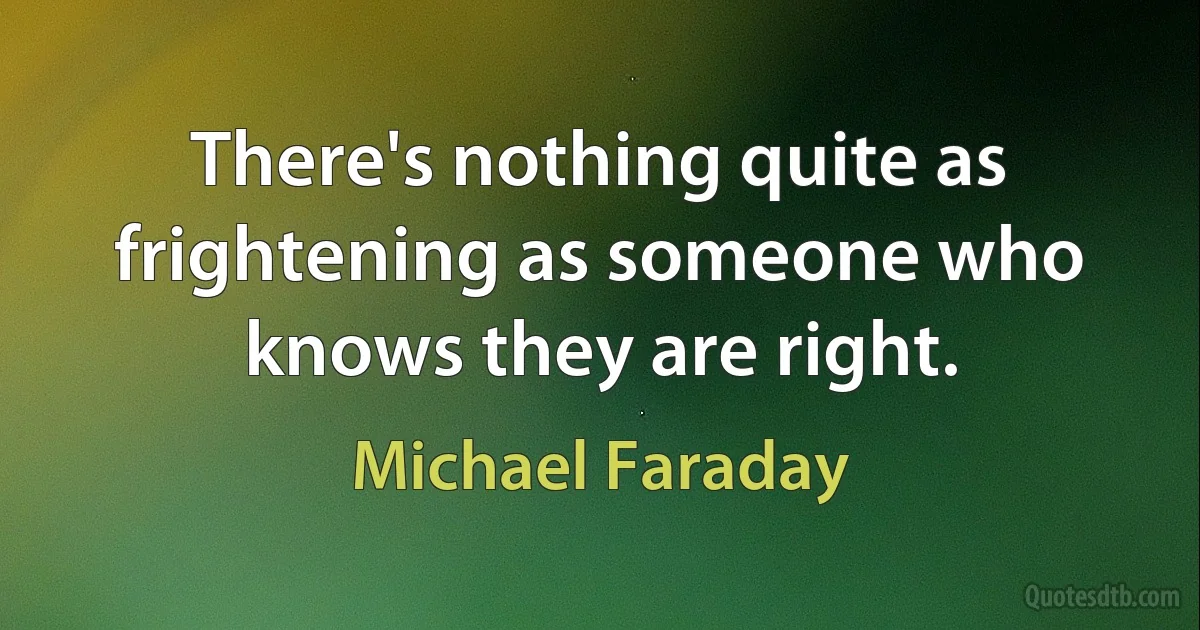 There's nothing quite as frightening as someone who knows they are right. (Michael Faraday)