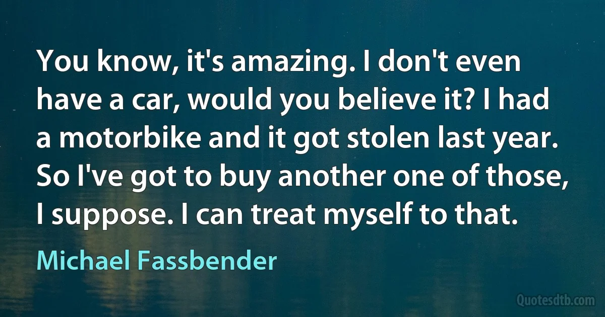 You know, it's amazing. I don't even have a car, would you believe it? I had a motorbike and it got stolen last year. So I've got to buy another one of those, I suppose. I can treat myself to that. (Michael Fassbender)