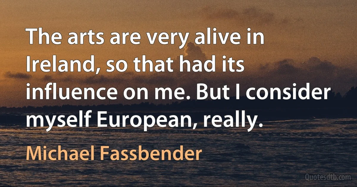 The arts are very alive in Ireland, so that had its influence on me. But I consider myself European, really. (Michael Fassbender)