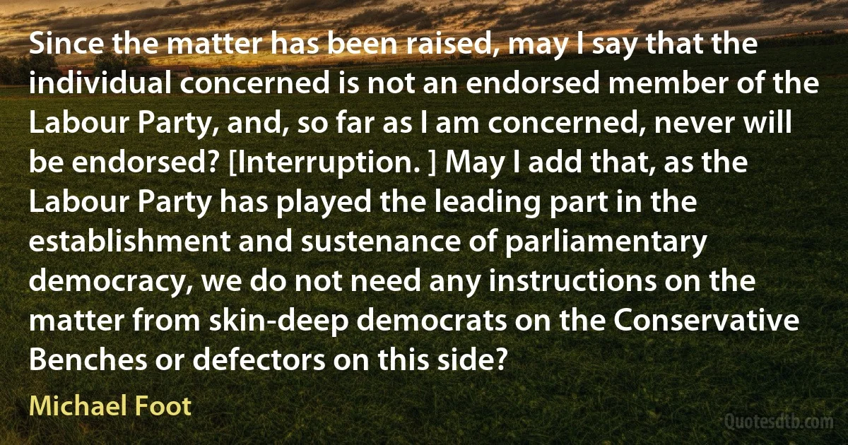 Since the matter has been raised, may I say that the individual concerned is not an endorsed member of the Labour Party, and, so far as I am concerned, never will be endorsed? [Interruption. ] May I add that, as the Labour Party has played the leading part in the establishment and sustenance of parliamentary democracy, we do not need any instructions on the matter from skin-deep democrats on the Conservative Benches or defectors on this side? (Michael Foot)