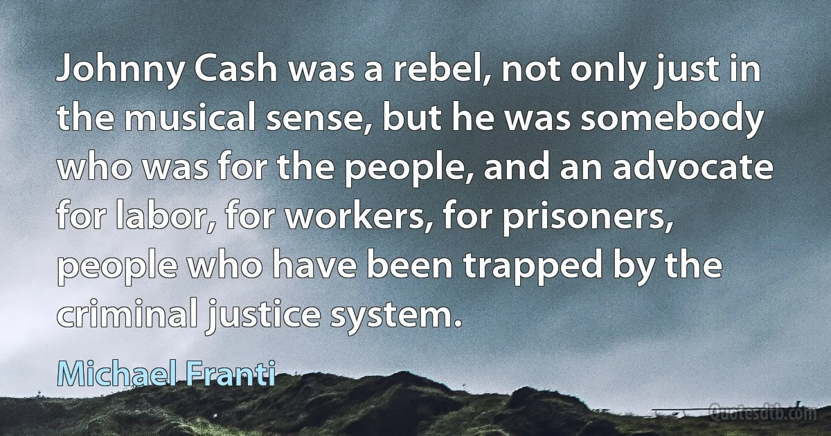 Johnny Cash was a rebel, not only just in the musical sense, but he was somebody who was for the people, and an advocate for labor, for workers, for prisoners, people who have been trapped by the criminal justice system. (Michael Franti)