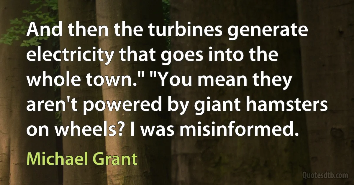 And then the turbines generate electricity that goes into the whole town." "You mean they aren't powered by giant hamsters on wheels? I was misinformed. (Michael Grant)