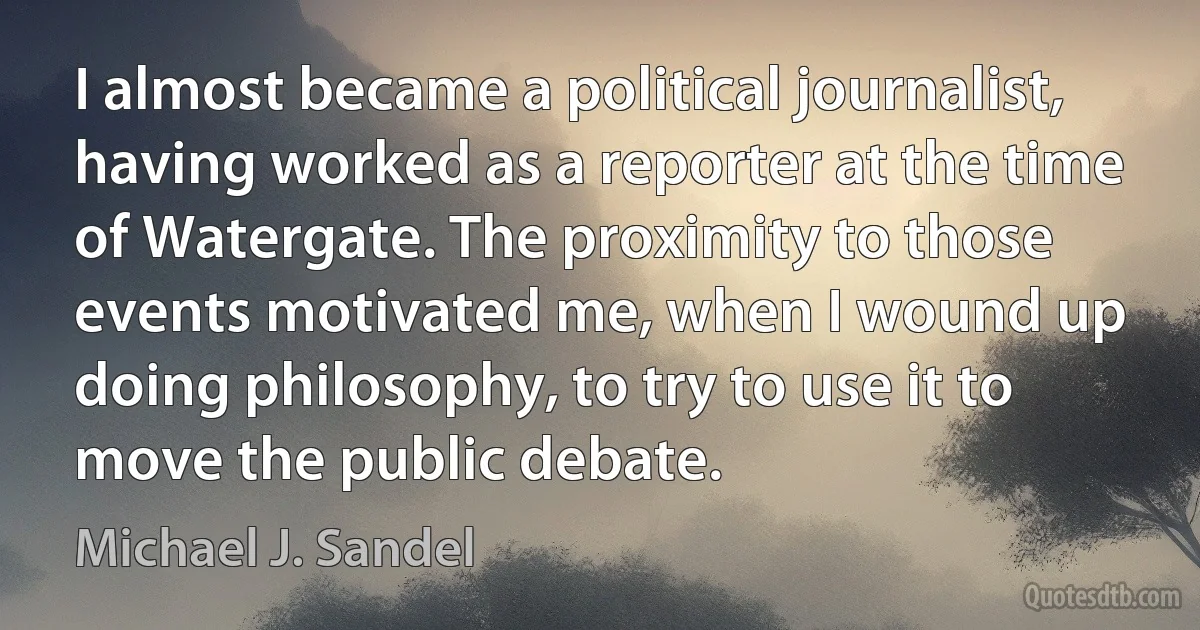 I almost became a political journalist, having worked as a reporter at the time of Watergate. The proximity to those events motivated me, when I wound up doing philosophy, to try to use it to move the public debate. (Michael J. Sandel)