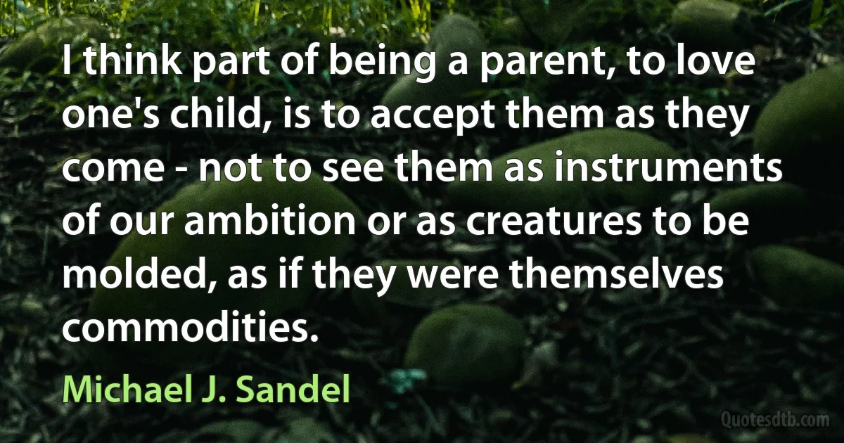 I think part of being a parent, to love one's child, is to accept them as they come - not to see them as instruments of our ambition or as creatures to be molded, as if they were themselves commodities. (Michael J. Sandel)